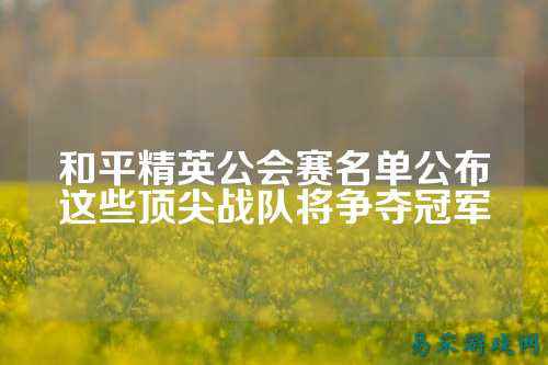 和平精英公会赛名单公布这些顶尖战队将争夺冠军