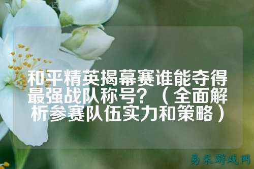 和平精英揭幕赛谁能夺得最强战队称号？（全面解析参赛队伍实力和策略）