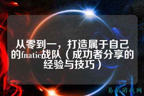 从零到一，打造属于自己的fnatic战队（成功者分享的经验与技巧）