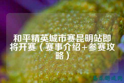 和平精英城市赛昆明站即将开赛（赛事介绍+参赛攻略）