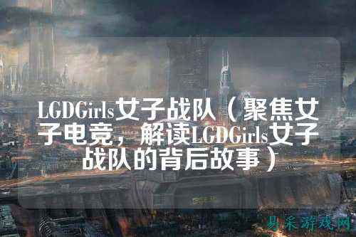 LGDGirls女子战队（聚焦女子电竞，解读LGDGirls女子战队的背后故事）
