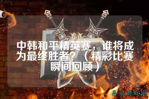 中韩和平精英赛,谁将成为最终胜者?(精彩比赛瞬间回顾)