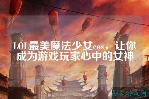 LOL最美魔法少女cos,让你成为游戏玩家心中的女神