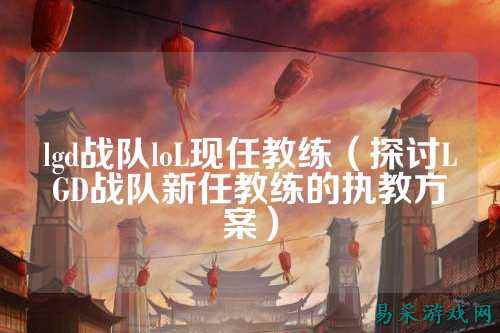 lgd战队loL现任教练（探讨LGD战队新任教练的执教方案）