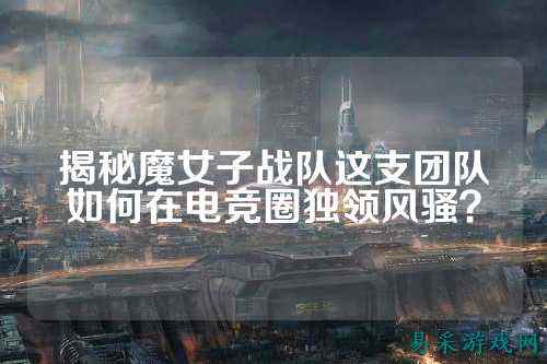 揭秘魔女子战队这支团队如何在电竞圈独领风骚？
