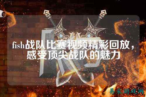 fish战队比赛视频精彩回放，感受顶尖战队的魅力