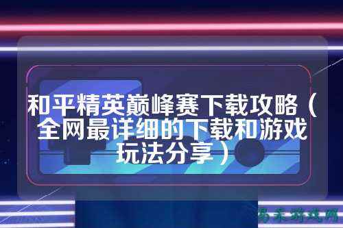 和平精英巅峰赛下载攻略(全网最详细的下载和游戏玩法分享)