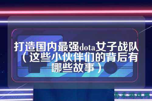 打造国内最强dota女子战队（这些小伙伴们的背后有哪些故事）