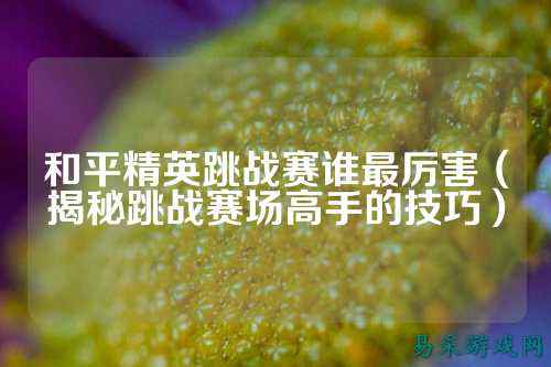 和平精英跳战赛谁最厉害(揭秘跳战赛场高手的技巧)