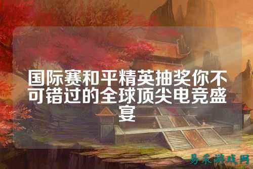 国际赛和平精英抽奖你不可错过的全球顶尖电竞盛宴