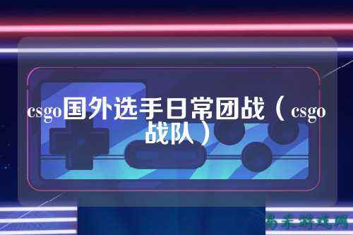 csgo国外选手日常团战（csgo战队）