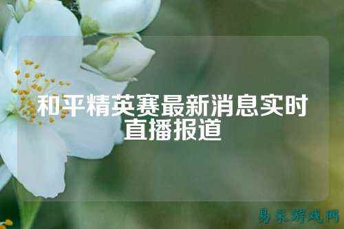 和平精英赛最新消息实时直播报道