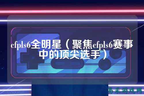 cfpls6全明星（聚焦cfpls6赛事中的顶尖选手）