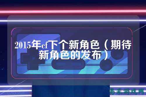 2015年cf下个新角色(期待新角色的发布)