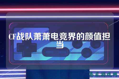 CF战队萧萧电竞界的颜值担当