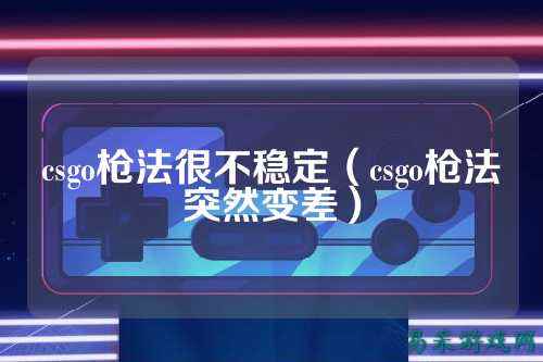 csgo枪法很不稳定(csgo枪法突然变差)