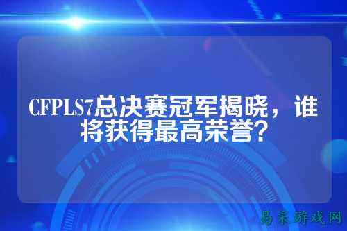 CFPLS7总决赛冠军揭晓,谁将获得最高荣誉?