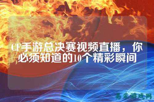 CF手游总决赛视频直播,你必须知道的10个精彩瞬间