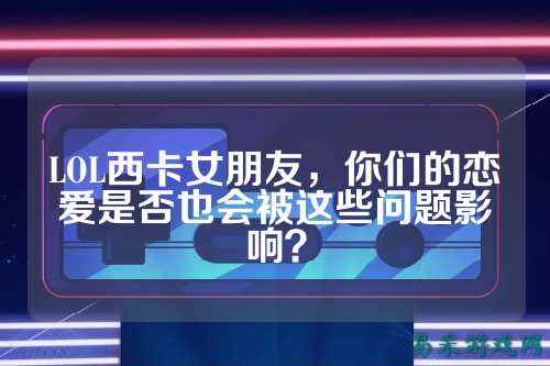 LOL西卡女朋友,你们的恋爱是否也会被这些问题影响?