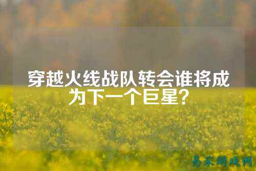 穿越火线战队转会谁将成为下一个巨星？