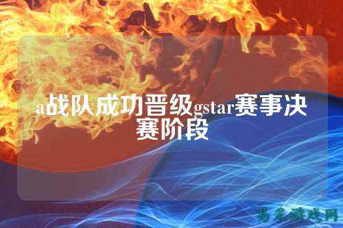 a战队成功晋级gstar赛事决赛阶段