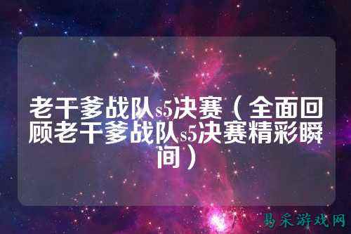 老干爹战队s5决赛（全面回顾老干爹战队s5决赛精彩瞬间）