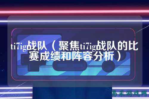 ti7ig战队（聚焦ti7ig战队的比赛成绩和阵容分析）