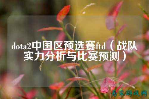dota2中国区预选赛ftd(战队实力分析与比赛预测)