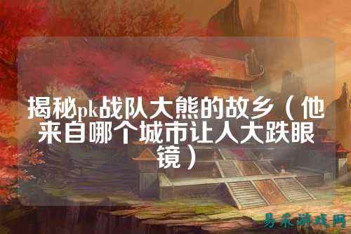 揭秘pk战队大熊的故乡（他来自哪个城市让人大跌眼镜）