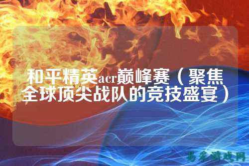 和平精英acr巅峰赛(聚焦全球顶尖战队的竞技盛宴)