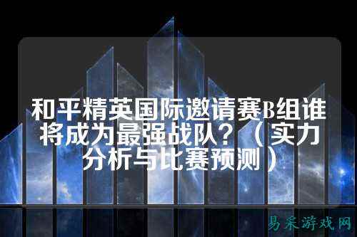 和平精英国际邀请赛B组谁将成为最强战队?(实力分析与比赛预测)