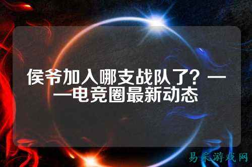 侯爷加入哪支战队了？——电竞圈最新动态