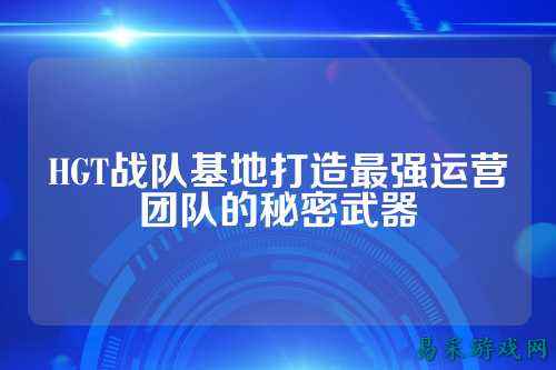 HGT战队基地打造最强运营团队的秘密武器