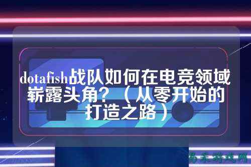 dotafish战队如何在电竞领域崭露头角？（从零开始的打造之路）