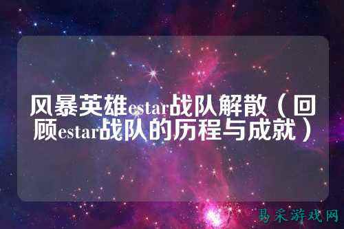 风暴英雄estar战队解散（回顾estar战队的历程与成就）