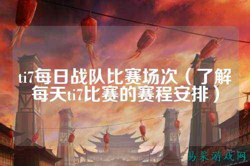 ti7每日战队比赛场次（了解每天ti7比赛的赛程安排）