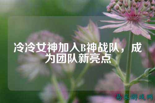 冷冷女神加入B神战队，成为团队新亮点