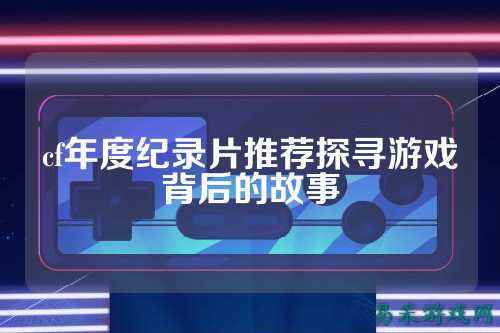 cf年度纪录片推荐探寻游戏背后的故事