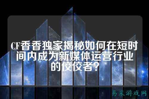 CF香香独家揭秘如何在短时间内成为新媒体运营行业的佼佼者？