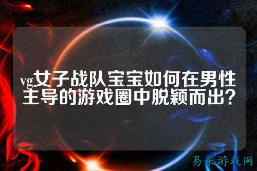 vg女子战队宝宝如何在男性主导的游戏圈中脱颖而出？