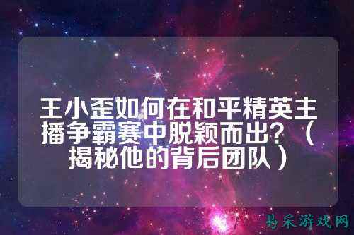 王小歪如何在和平精英主播争霸赛中脱颖而出?(揭秘他的背后团队)