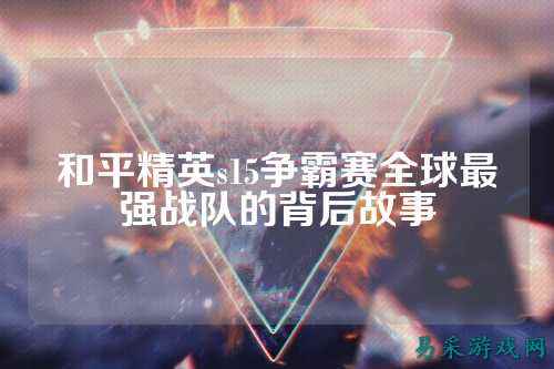 和平精英s15争霸赛全球最强战队的背后故事