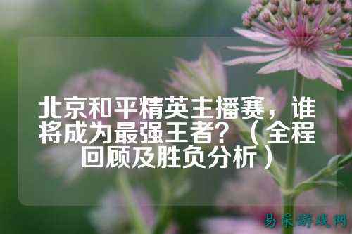 北京和平精英主播赛，谁将成为最强王者？（全程回顾及胜负分析）