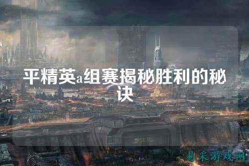 平精英a组赛揭秘胜利的秘诀