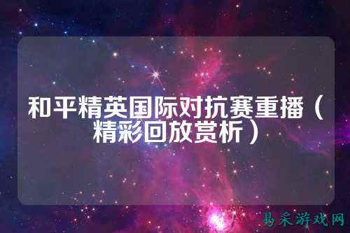 和平精英国际对抗赛重播（精彩回放赏析）
