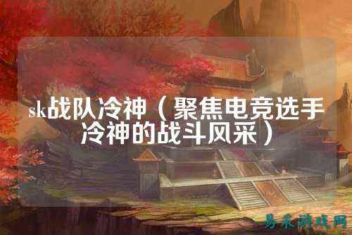 sk战队冷神（聚焦电竞选手冷神的战斗风采）