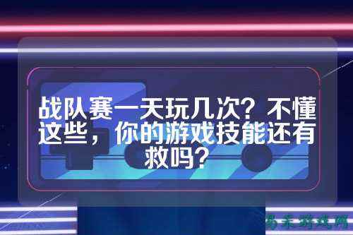 战队赛一天玩几次？不懂这些，你的游戏技能还有救吗？