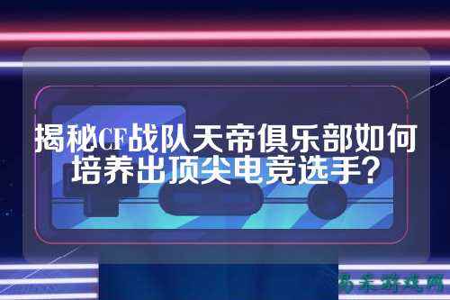揭秘CF战队天帝俱乐部如何培养出顶尖电竞选手？