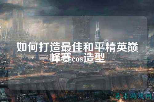 如何打造最佳和平精英巅峰赛cos造型