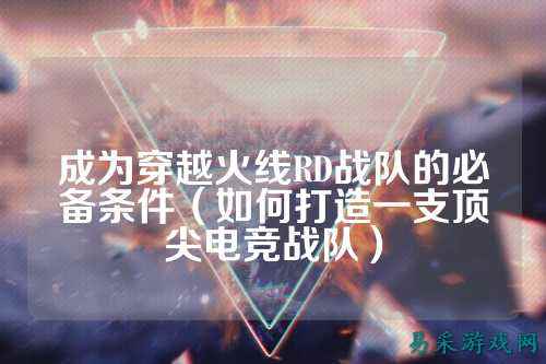 成为穿越火线RD战队的必备条件（如何打造一支顶尖电竞战队）